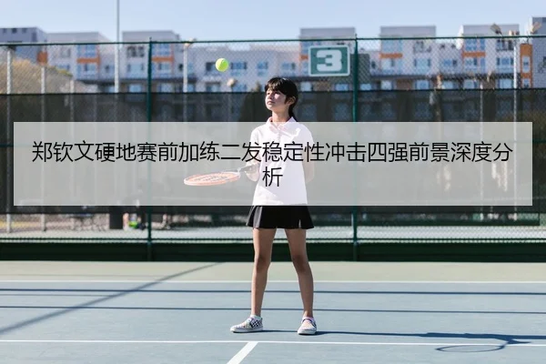 郑钦文硬地赛前加练二发稳定性冲击四强前景深度分析