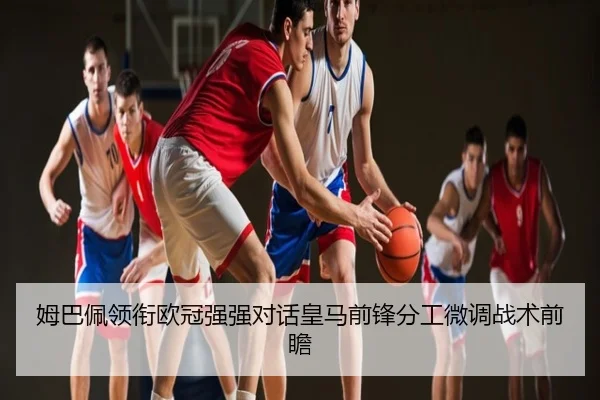 姆巴佩领衔欧冠强强对话皇马前锋分工微调战术前瞻